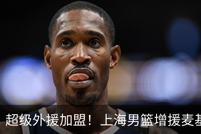 超级外援加盟！上海男篮增援麦基与拉塞尔，京沪竞争再度升级