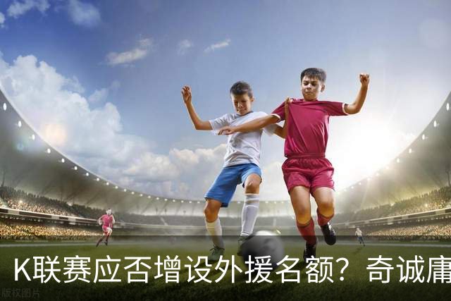 K联赛应否增设外援名额？奇诚庸谈本国球员前景
